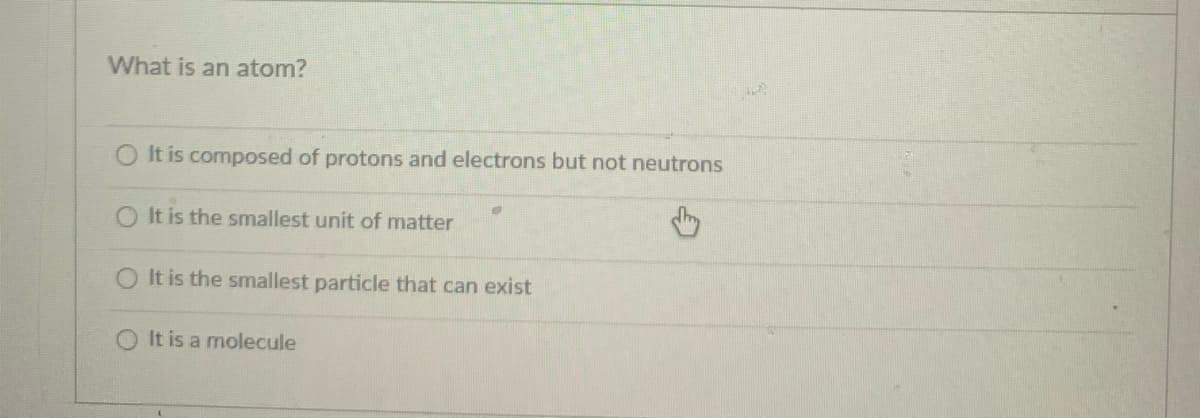 What is an atom?
O It is composed of protons and electrons but not neutrons
O It is the smallest unit of matter
O It is the smallest particle that can exist
O It is a molecule
