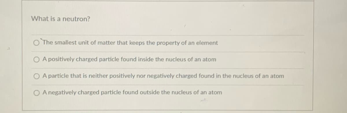 What is a neutron?
The smallest unit of matter that keeps the property of an element
O A positively charged particle found inside the nucleus of an atom
A particle that is neither positively nor negatively charged found in the nucleus of an atom
O A negatively charged particle found outside the nucleus of an atom
