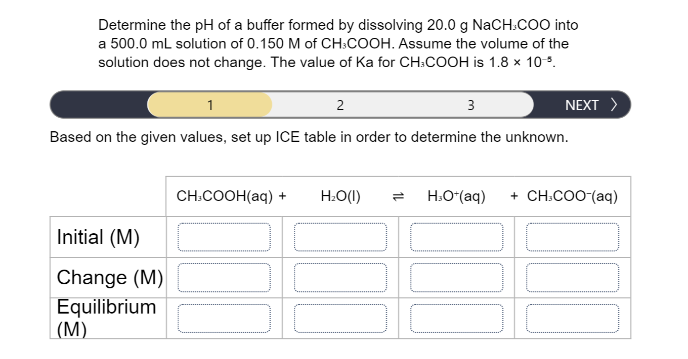 Determine the pH of a buffer formed by dissolving 20.0 g NaCH:COO into
a 500.0 mL solution of 0.150 M of CH:COOH. Assume the volume of the
solution does not change. The value of Ka for CH:COOH is 1.8 × 10-5.
1
2
3
NEXT >
Based on the given values, set up ICE table in order to determine the unknown.
CH.COОH(аq) +
H:O(I)
H:O*(aq)
+ CH:COO-(aq)
Initial (M)
Change (M)
Equilibrium
(М)
