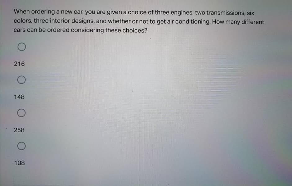 When ordering a new car, you are given a choice of three engines, two transmissions, six
colors, three interior designs, and whether or not to get air conditioning. How many different
cars can be ordered considering these choices?
216
148
258
108
