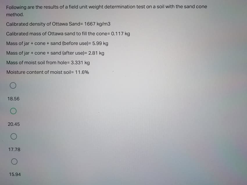 Following are the results of a field unit weight determination test on a soil with the sand cone
method.
Calibrated density of Ottawa Sand%3D 1667 kg/m3
Calibrated mass of Ottawa sand to fill the cone%3D 0.117 kg
Mass of jar + cone + sand (before use)= 5.99 kg
Mass of jar + cone + sand (after use)= 2.81 kg
Mass of moist soil from hole= 3.331 kg
Moisture content of moist soil= 11.6%
18.56
20.45
17.78
15.94
