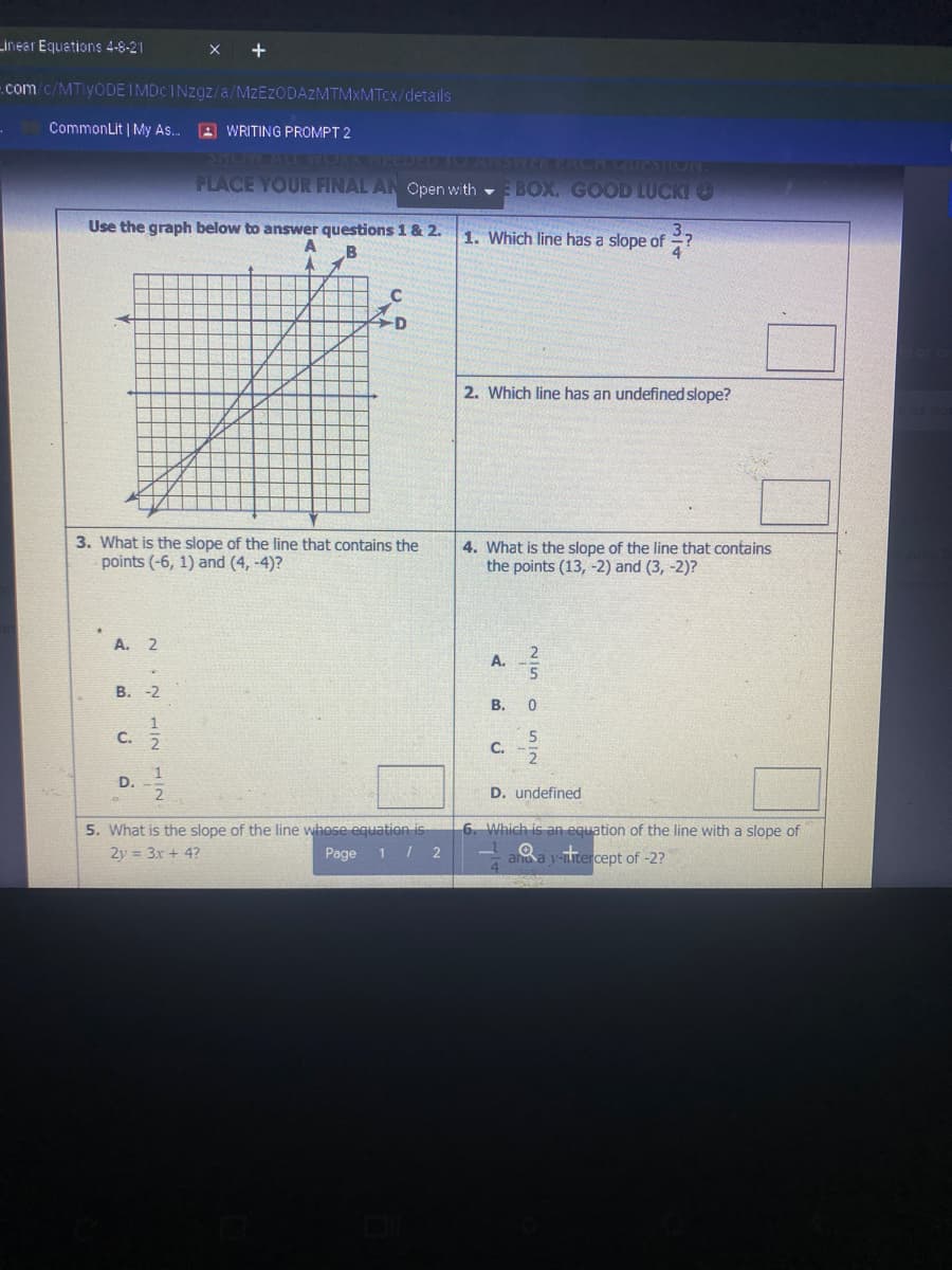 Linear Equations 4-8-21
X +
.com/c/MTiyODEIMDcINzgz/a/MZEZODAZMTMXMTCX/details
CommonLit | My As..
A WRITING PROMPT 2
SHONAL WORK NEEUE
2ARDSIGACH QUESTION
PLACE YOUR FINAL AN Open with - BOX. GOOD LUCKI O
Use the graph below to answer questions 1 & 2.
1. Which line has a slope of
2. Which line has an undefined slope?
3. What is the slope of the line that contains the
points (-6, 1) and (4, -4)?
4. What is the slope of the line that contains
the points (13, -2) and (3, -2)?
A. 2
2
A.
В. -2
5
С.
C.
1
D.
D. undefined
5. What is the slope of the line whose equation is
6. Which is an equation of the line with a slope of
2y = 3x + 4?
Page 1 / 2
a y-tercept of -2?
B.
