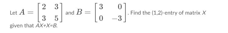 2 3
3
Let A =
3
and B
5
Find the (1,2)-entry of matrix X
-3
given that AX+X=B.
