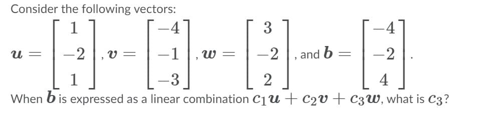 Consider the following vectors:
-4
3
-4
-2
-1 |, w
-2
, and b =
-2
и
1
2
4
When b is expressed as a linear combination c1u+c2v+ c3W, what is C3?
