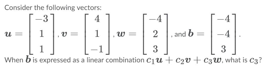 Consider the following vectors:
-3°
4
-4
1
1
w =
2
and b
-4
v :
3
3
When b is expressed as a linear combination C1u + c2v + C3W, what is C3?
