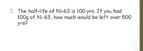 2. The half-life of Ni-63 is 100 yrs. If you had
100g of Ni-63, how much would be left over 500
yrs?
