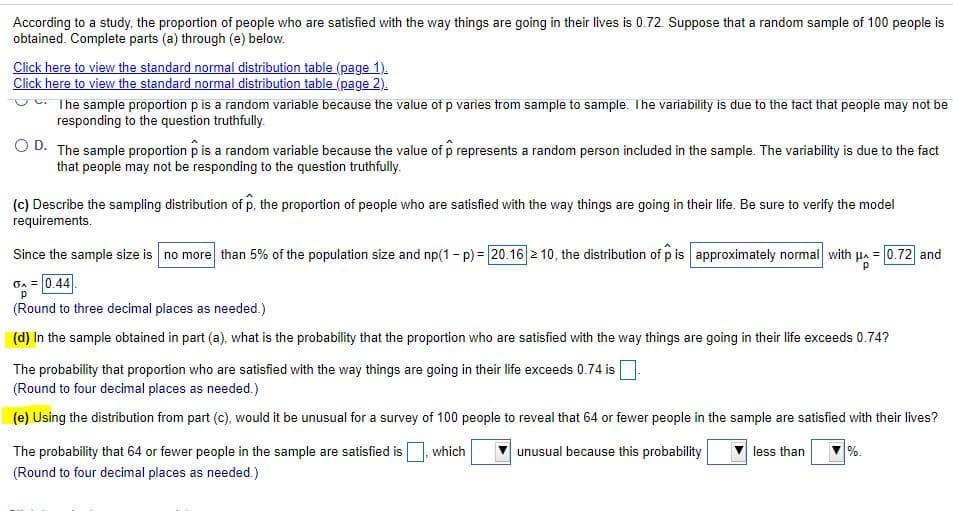 According to a study, the proportion of people who are satisfied with the way things are going in their lives is 0.72. Suppose that a random sample of 100 people is
obtained. Complete parts (a) through (e) below.
Click here to view the standard normal distribution table (page 1).
Click here to view the standard normal distribution table (page 2).
The sample proportion p is a random variable because the value of p varies trom sample to sample. The variability is due to the fact that people may not be
responding to the question truthfully.
O D. The sample proportion p is a random variable because the value of p represents a random person included in the sample. The variability is due to the fact
that people may not be responding to the question truthfully.
(c) Describe the sampling distribution of p, the proportion of people who are satisfied with the way things are going in their life. Be sure to verify the model
requirements.
Since the sample size is no more than 5% of the population size and np(1- p) = 20.16 2 10, the distribution of p is approximately normal with p. = 0.72 and
OA = 0.44
(Round to three decimal places as needed.)
(d) In the sample obtained in part (a), what is the probability that the proportion who are satisfied with the way things are going in their life exceeds 0.74?
The probability that proportion who are satisfied with the way things are going in their life exceeds 0.74 is
(Round to four decimal places as needed.)
(e) Using the distribution from part (c), would it be unusual for a survey of 100 people to reveal that 64 or fewer people in the sample are satisfied with their lives?
The probability that 64 or fewer people in the sample are satisfied is
which
unusual because this probability
less than
%.
(Round to four decimal places as needed.)
