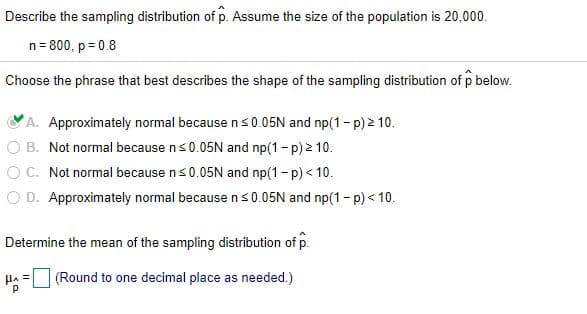 Describe the sampling distribution of p. Assume the size of the population is 20,000.
n= 800, p = 0.8
Choose the phrase that best describes the shape of the sampling distribution of p below.
A. Approximately normal because ns0.05N and np(1- p) 2 10.
B. Not normal because ns0.05N and np(1- p) 2 10.
C. Not normal because ns0.05N and np(1- p) < 10.
O D. Approximately normal because ns0.05N and np(1- p) < 10.
Determine the mean of the sampling distribution of p.
(Round to one decimal place as needed.)
