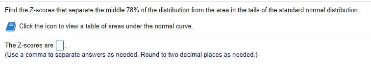 Find the Z-scores that separate the middle 78% of the distribution from the area in the tails of the standard normal distribution.
Click the icon to view a table of areas under the normal curve.
The Z-scores are
(Use a comma to separate answers as needed. Round to two decimal places as needed.)
