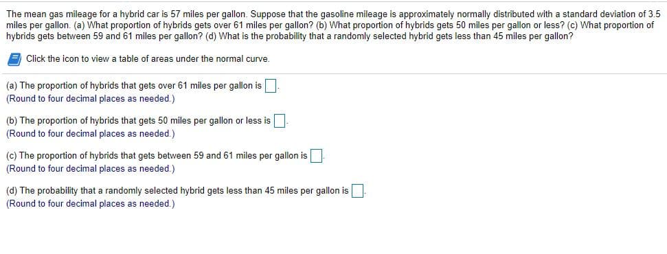 The mean gas mileage for a hybrid car is 57 miles per gallon. Suppose that the gasoline mileage is approximately normally distributed with a standard deviation of 3.5
miles per gallon. (a) What proportion of hybrids gets over 61 miles per gallon? (b) What proportion of hybrids gets 50 miles per gallon or less? (c) What proportion of
hybrids gets between 59 and 61 miles per gallon? (d) What is the probability that a randomly selected hybrid gets less than 45 miles per gallon?
Click the icon to view a table of areas under the normal curve.
(a) The proportion of hybrids that gets over 61 miles per gallon is
(Round to four decimal places as needed.)
(b) The proportion of hybrids that gets 50 miles per gallon or less is
(Round to four decimal places as needed.)
(c) The proportion of hybrids that gets between 59 and 61 miles per gallon is
(Round to four decimal places as needed.)
(d) The probability that a randomly selected hybrid gets less than 45 miles per gallon is
(Round to four decimal places as needed.)
