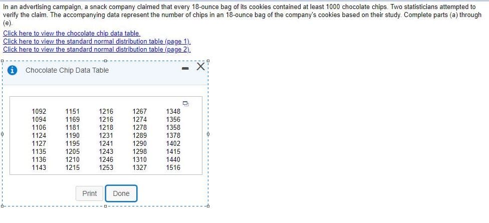 In an advertising campaign, a snack company claimed that every 18-ounce bag of its cookies contained at least 1000 chocolate chips. Two statisticians attempted to
verify the claim. The accompanying data represent the number of chips in an 18-ounce bag of the company's cookies based on their study. Complete parts (a) through
(e).
Click here to view the chocolate chip data table.
Click here to view the standard normal distribution table (page 1).
Click here to view the standard normal distribution table (page 2).
Chocolate Chip Data Table
1216
1216
1218
1267
1274
1278
1289
1290
1298
1310
1327
1092
1094
1151
1348
1169
1356
1106
1181
1358
1124
1127
1135
1136
1143
1190
1231
1378
1195
1205
1210
1215
1241
1243
1246
1253
1402
1415
1440
1516
Print
Done
