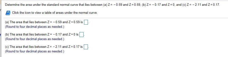 Determine the area under the standard normal curve that lies between (a) Z= - 0.59 and Z= 0.59, (b) Z= - 0.17 and Z = 0, and (c) Z= - 2.11 and Z= 0.17.
Click the icon to view a table of areas under the normal curve.
(a) The area that lies between Z= - 0.59 and Z= 0.59 is
(Round to four decimal places as needed.)
(b) The area that lies between Z= - 0.17 and Z=0 is
(Round to four decimal places as needed.)
(c) The area that lies between Z= - 2.11 and Z= 0.17 is
(Round to four decimal places as needed.)
