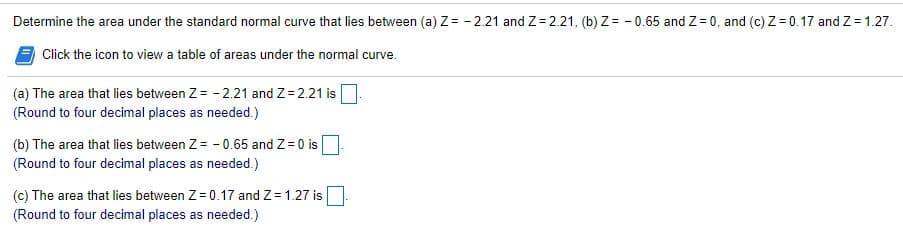Determine the area under the standard normal curve that lies between (a) Z= - 2.21 and Z= 2.21, (b) Z= - 0.65 and Z = 0, and (c) Z= 0.17 and Z= 1.27.
Click the icon to view a table of areas under the normal curve.
(a) The area that lies between Z = - 2.21 and Z= 2.21 is
(Round to four decimal places as needed.)
(b) The area that lies between Z = - 0.65 and Z = 0 is
(Round to four decimal places as needed.)
(c) The area that lies between Z = 0.17 and Z = 1.27 is
(Round to four decimal places as needed.)
