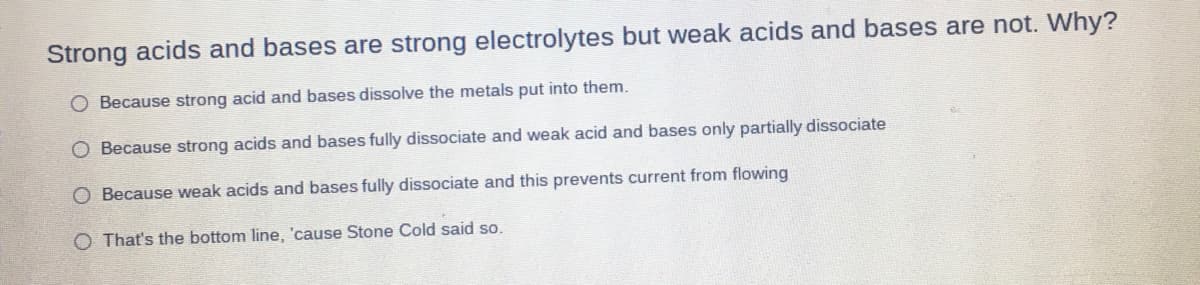 Strong acids and bases are strong electrolytes but weak acids and bases are not. Why?
O Because strong acid and bases dissolve the metals put into them.
O Because strong acids and bases fully dissociate and weak acid and bases only partially dissociate
O Because weak acids and bases fully dissociate and this prevents current from flowing
O That's the bottom line, 'cause Stone Cold said so.
