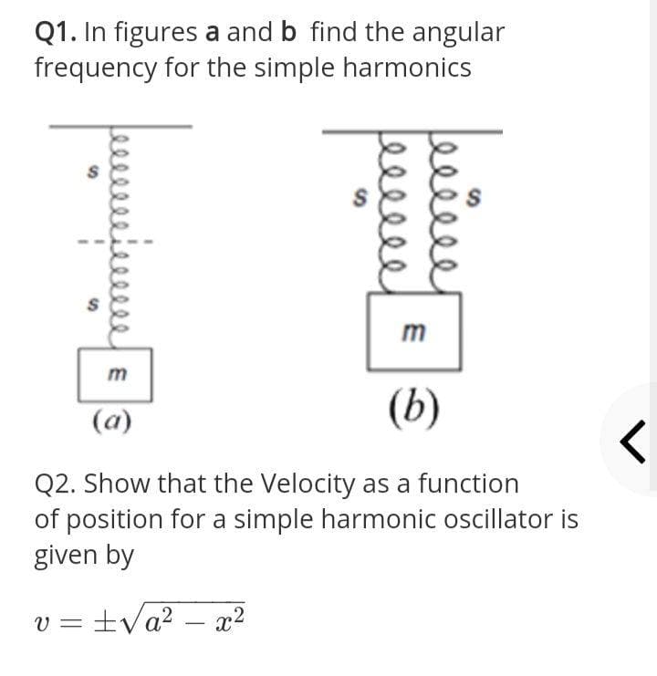 Q1. In figures a and b find the angular
frequency for the simple harmonics
m
(b)
(a)
Q2. Show that the Velocity as a function
of position for a simple harmonic oscillator is
given by
v =
tVa? – x2
-
elle
S'
24
