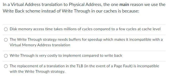 In a Virtual Address translation to Physical Address, the one main reason we use the
Write Back scheme instead of Write Through in our caches is because:
Disk memory access time takes millions of cycles compared to a few cycles at cache level
O The Write Through strategy needs buffers for speedup which makes it incompatible with a
Virtual Memory Address translation
O Write Through is very costly to implement compared to write back
O The replacement of a translation in the TLB (in the event of a Page Fault) is incompatible
with the Write Through strategy.
