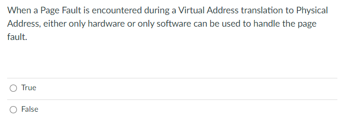 When a Page Fault is encountered during a Virtual Address translation to Physical
Address, either only hardware or only software can be used to handle the page
fault.
O True
O False
