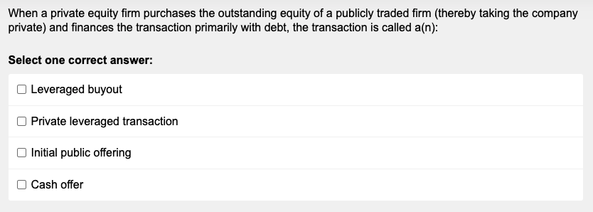 When a private equity firm purchases the outstanding equity of a publicly traded firm (thereby taking the company
private) and finances the transaction primarily with debt, the transaction is called a(n):
Select one correct answer:
Leveraged buyout
Private leveraged transaction
Initial public offering
Cash offer