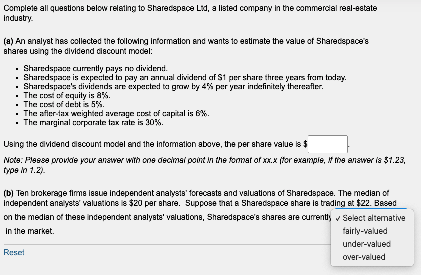 Complete all questions below relating to Sharedspace Ltd, a listed company in the commercial real-estate
industry.
(a) An analyst has collected the following information and wants to estimate the value of Sharedspace's
shares using the dividend discount model:
• Sharedspace currently pays no dividend.
• Sharedspace is expected to pay an annual dividend of $1 per share three years from today.
• Sharedspace's dividends are expected to grow by 4% per year indefinitely thereafter.
• The cost of equity is 8%.
• The cost of debt is 5%.
• The after-tax weighted average cost of capital is 6%.
• The marginal corporate tax rate is 30%.
Using the dividend discount model and the information above, the per share value is $
Note: Please provide your answer with one decimal point in the format of xx.x (for example, if the answer is $1.23,
type in 1.2).
(b) Ten brokerage firms issue independent analysts' forecasts and valuations of Sharedspace. The median of
independent analysts' valuations is $20 per share. Suppose that a Sharedspace share is trading at $22. Based
on the median of these independent analysts' valuations, Sharedspace's shares are currently ✓ Select alternative
in the market.
Reset
fairly-valued
under-valued
over-valued