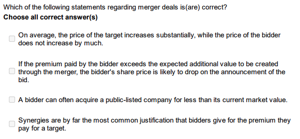 Which of the following statements regarding merger deals is (are) correct?
Choose all correct answer(s)
On average, the price of the target increases substantially, while the price of the bidder
does not increase by much.
If the premium paid by the bidder exceeds the expected additional value to be created
through the merger, the bidder's share price is likely to drop on the announcement of the
bid.
A bidder can often acquire a public-listed company for less than its current market value.
Synergies are by far the most common justification that bidders give for the premium they
pay for a target.