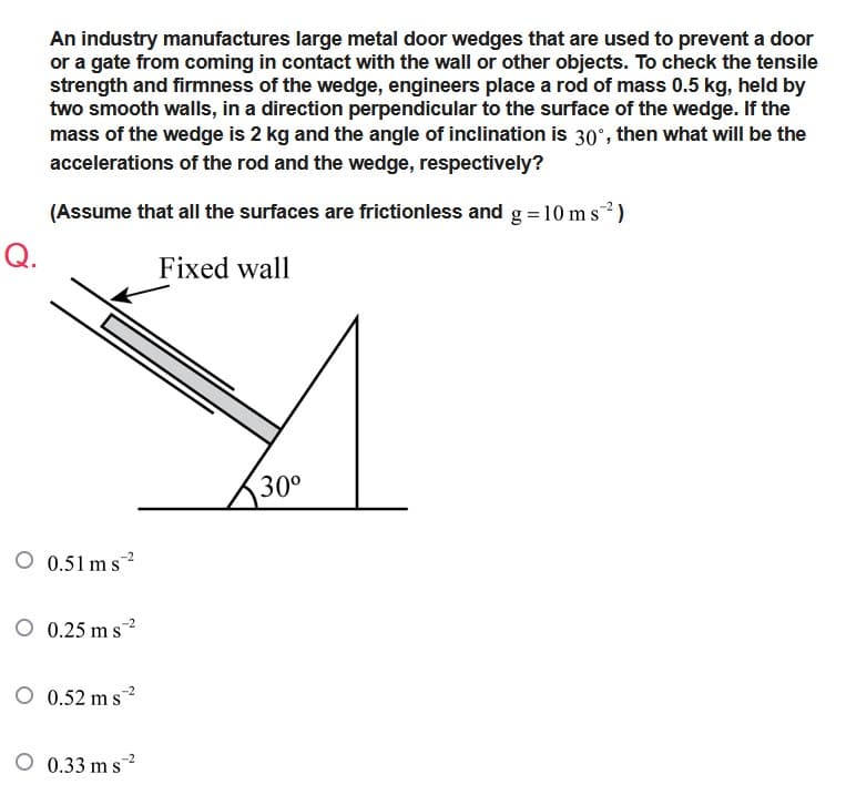 An industry manufactures large metal door wedges that are used to prevent a door
or a gate from coming in contact with the wall or other objects. To check the tensile
strength and firmness of the wedge, engineers place a rod of mass 0.5 kg, held by
two smooth walls, in a direction perpendicular to the surface of the wedge. If the
mass of the wedge is 2 kg and the angle of inclination is 30°, then what will be the
accelerations of the rod and the wedge, respectively?
(Assume that all the surfaces are frictionless and g = 10 ms2²)
Q.
Fixed wall
30⁰
O 0.51 ms 2
O 0.25 ms 2
O 0.52 ms ²
O 0.33 ms²