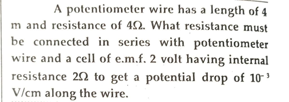 A potentiometer wire has a length of 4
m and resistance of 402. What resistance must
be connected in series with potentiometer
wire and a cell of e.m.f. 2 volt having internal
resistance 202 to get a potential drop of 10-³
V/cm along the wire.
3