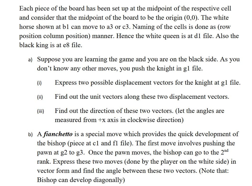 Each piece of the board has been set up at the midpoint of the respective cell
and consider that the midpoint of the board to be the origin (0,0). The white
horse shown at b1 can move to a3 or c3. Naming of the cells is done as (row
position column position) manner. Hence the white queen is at d1 file. Also the
black king is at e8 file.
a) Suppose you are learning the game and you are on the black side. As you
don't know any other moves, you push the knight in g1 file.
(i)
Express two possible displacement vectors for the knight at g1 file.
Find out the unit vectors along these two displacement vectors.
(ii)
(iii)
Find out the direction of these two vectors. (let the angles are
measured from +x axis in clockwise direction)
b) A fianchetto is a special move which provides the quick development of
the bishop (piece at c1 and fl file). The first move involves pushing the
pawn at g2 to g3. Once the pawn moves, the bishop can go to the 2nd
rank. Express these two moves (done by the player on the white side) in
vector form and find the angle between these two vectors. (Note that:
Bishop can develop diagonally)