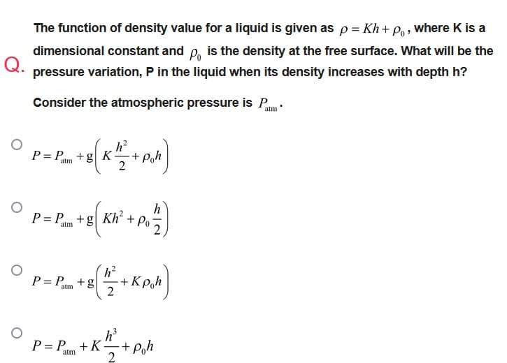 The function of density value for a liquid is given as p = Kh + Po, where K is a
dimensional constant and p is the density at the free surface. What will be the
pressure variation, P in the liquid when its density increases with depth h?
Q.
Consider the atmospheric pressure is Pam
° P= P_+E (X²/²+P/b]
+g| K
Poh
atm
○
P= P +g| Kh² + Po
P= P +B[+KAM]
2
h³
P= P + K + Poh
atm
2