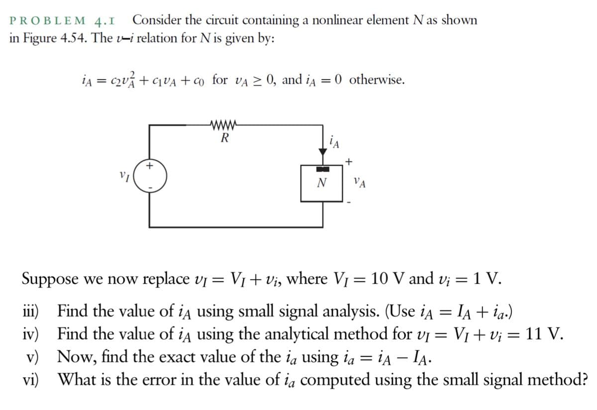PROBLEM 4.1 Consider the circuit containing a nonlinear element N as shown
in Figure 4.54. The v-i relation for N is given by:
iA = c2ví + cqVA + co _for va > 0, and ia
0 otherwise.
www
R
VI
N
VA
Suppose we now replace vj = V1+vi, where V1 = 10 V and v; = 1 V.
iii) Find the value of ia using small signal analysis. (Use ia = IA + ia.)
iv) Find the value of ia using the analytical method for vi = V1 +v; = 11 V.
v) Now, find the exact value of the ią using ia = ia – IA.
vi) What is the error in the value of ia computed using the small signal method?
