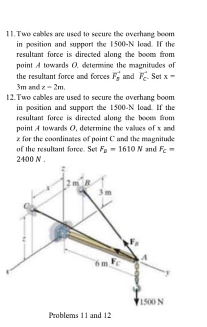 11. Two cables are used to secure the overhang boom
in position and support the 1500-N load. If the
resultant force is directed along the boom from
point A towards O, determine the magnitudes of
the resultant force and forces Fg and Fc. Set x =
3m and z = 2m.
12.Two cables are used to secure the overhang boom
in position and support the 1500-N load. If the
resultant force is directed along the boom from
point A towards O, determine the values of x and
z for the coordinates of point C and the magnitude
of the resultant force. Set Fg = 1610 N and Fc =
2400 N.
3m
6m.
1500 N
Problems 11 and 12
