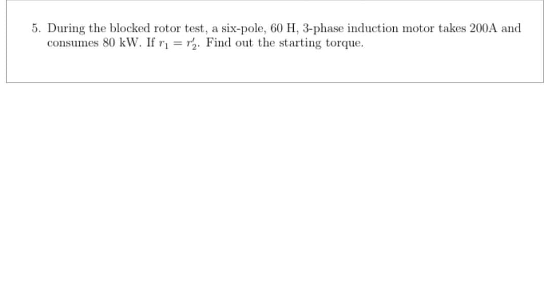 5. During the blocked rotor test, a six-pole, 60 H, 3-phase induction motor takes 200A and
consumes 80 kW. If r₁ =r2. Find out the starting torque.