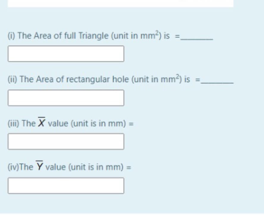 (1) The Area of full Triangle (unit in mm²) is =.
(ii) The Area of rectangular hole (unit in mm³) is
(ii) The X value (unit is in mm) =
(iv)The Y value (unit is in mm) =
