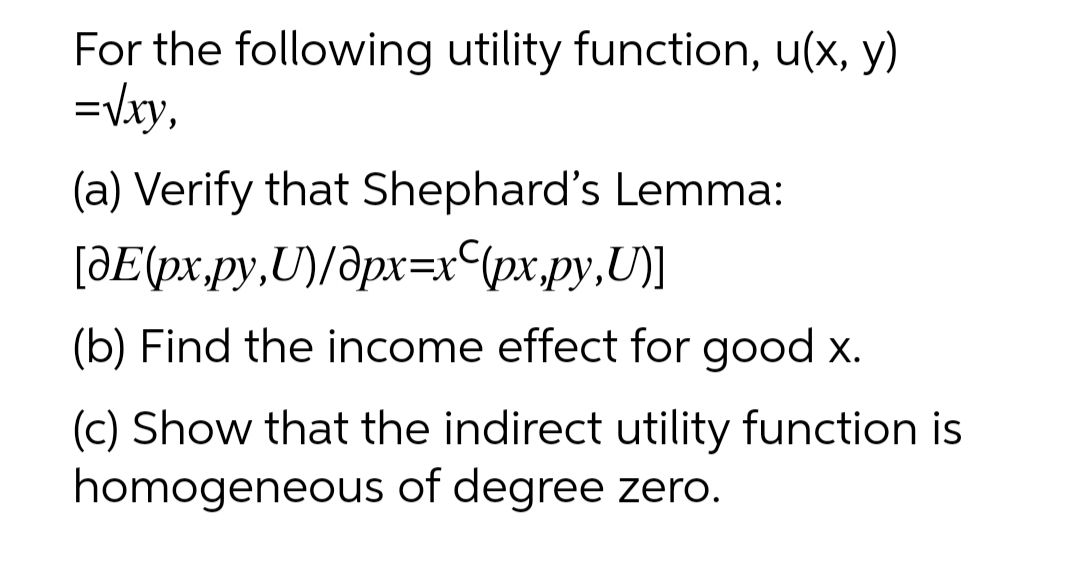 For the following utility function, u(x, y)
=Vxy,
(a) Verify that Shephard's Lemma:
[ƏE(px,py,U)/ðpx=x px.py,U)]
(b) Find the income effect for good x.
(c) Show that the indirect utility function is
homogeneous of degree zero.
