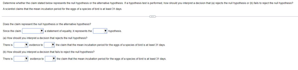 Determine whether the claim stated below represents the null hypothesis or the alternative hypothesis. If a hypothesis test is performed, how should you interpret a decision that (a) rejects the null hypothesis or (b) fails to reject the null hypothesis?
A scientist claims that the mean incubation period for the eggs of a species of bird is at least 31 days.
C
Does the claim represent the null hypothesis or the alternative hypothesis?
Since the claim
a statement of equality, it represents the
hypothesis.
(a) How should you interpret a decision that rejects the null hypothesis?
There is
▼ evidence to
the claim that the mean incubation period for the eggs of a species of bird is at least 31 days.
(b) How should you interpret a decision that fails to reject the null hypothesis?
There is
evidence to
the claim that the mean incubation period for the eggs of a species of bird is at least 31 days.