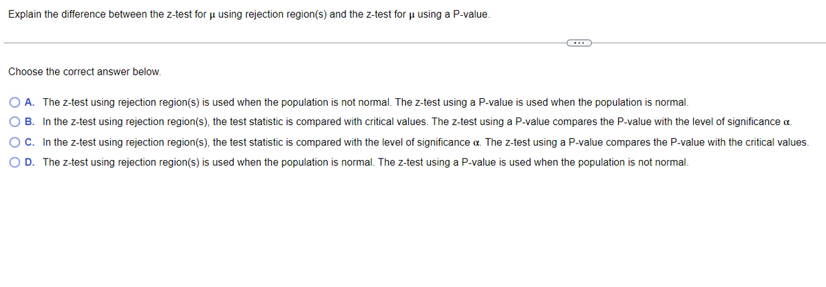 Explain the difference between the z-test for μ using rejection region(s) and the z-test for μ using a P-value.
CO
Choose the correct answer below.
O A. The z-test using rejection region(s) is used when the population is not normal. The z-test using a P-value is used when the population is normal.
O B. In the z-test using rejection region(s), the test statistic compared with critical values. The z-test using a P-value compares the P-value with the level of significance a
O C. In the z-test using rejection region(s), the test statistic is compared with the level of significance α. The z-test using a P-value compares the P-value with the critical values.
O D. The z-test using rejection region(s) is used when the population is normal. The z-test using a P-value is used when the population is not normal.
