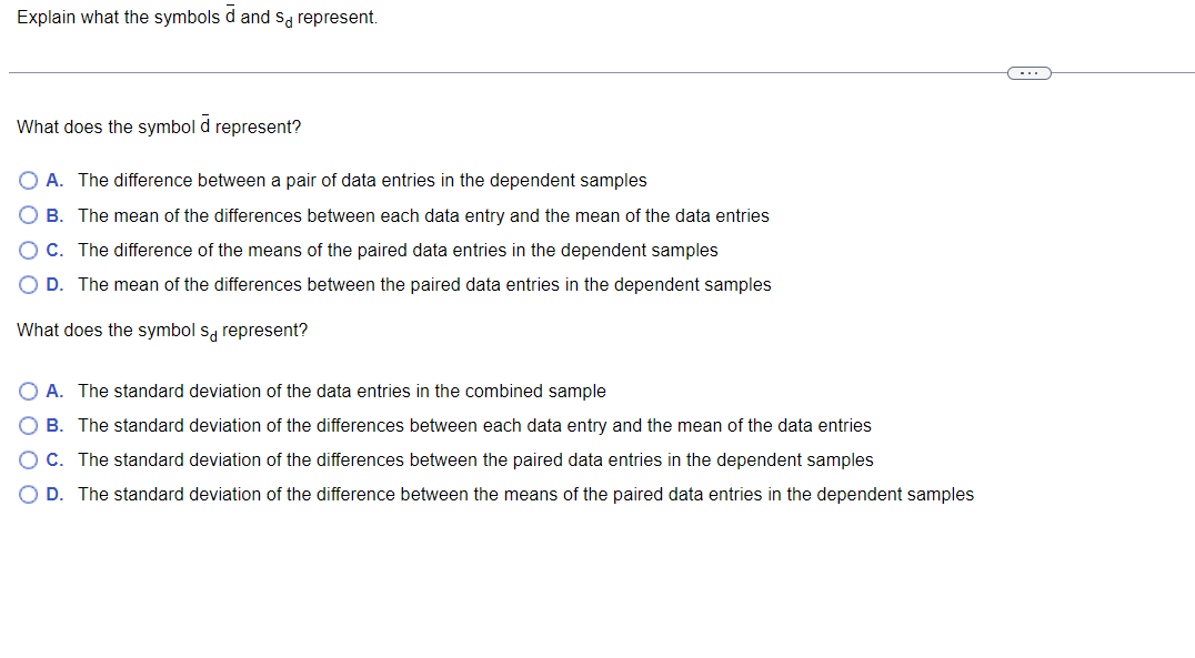 Explain what the symbols d and so represent.
What does the symbol d represent?
A. The difference between a pair of data entries in the dependent samples
B. The mean of the differences between each data entry and the mean of the data entries
C. The difference of the means of the paired data entries in the dependent samples
D. The mean of the differences between the paired data entries in the dependent samples
What does the symbol s represent?
A. The standard deviation of the data entries in the combined sample
B. The standard deviation of the differences between each data entry and the mean of the data entries
O C. The standard deviation of the differences between the paired data entries in the dependent samples
D. The standard deviation of the difference between the means of the paired data entries in the dependent samples
C