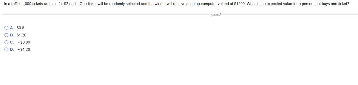In a raffle, 1,000 tickets are sold for $2 each. One ticket will be randomly selected and the winner will receive a laptop computer valued at $1200. What is the expected value for a person that buys one ticket?
O A. $0.8
OB. $1.20
OC. $0.80
O D. - $1.20