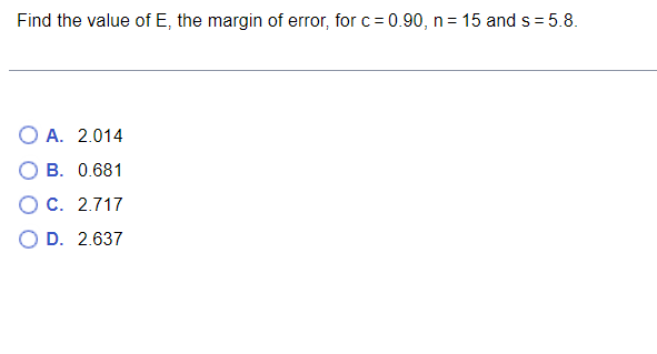 Find the value of E, the margin of error, for c = 0.90, n = 15 and s=5.8.
OA. 2.014
B. 0.681
O C. 2.717
O D. 2.637