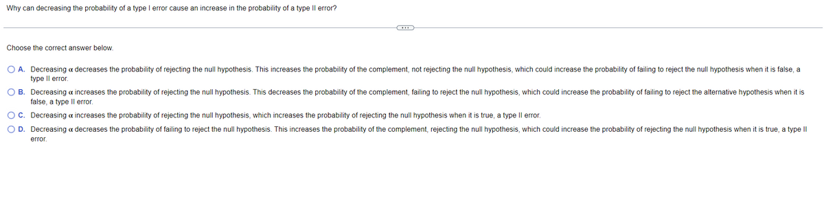 Why can decreasing the probability of a type I error cause an increase in the probability of a type Il error?
(...)
Choose the correct answer below.
O A. Decreasing a decreases the probability of rejecting the null hypothesis. This increases the probability of the complement, not rejecting the null hypothesis, which could increase the probability of failing to reject the null hypothesis when it is false, a
type II error.
B. Decreasing a increases the probability of rejecting the null hypothesis. This decreases the probability of the complement, failing to reject the null hypothesis, which could increase the probability of failing to reject the alternative hypothesis when it is
false, a type II error.
Decreasing & increases the probability of rejecting the null hypothesis, which increases the probability of rejecting the null hypothesis when it is true, a type II error.
C.
O D.
Decreasing a decreases the probability of failing to reject the null hypothesis. This increases the probability of the complement, rejecting the null hypothesis, which could increase the probability of rejecting the null hypothesis when it is true, a type II
error.