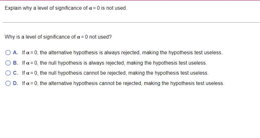 Explain why a level of significance of a = 0 is not used.
Why is a level of significance of a = 0 not used?
A. If x = 0, the alternative hypothesis is always rejected, making the hypothesis test useless.
B. If x=0, the null hypothesis is always rejected, making the hypothesis test useless.
OC. If x=0, the null hypothesis cannot be rejected, making the hypothesis test useless.
OD. If a = 0, the alternative hypothesis cannot be rejected, making the hypothesis test useless.