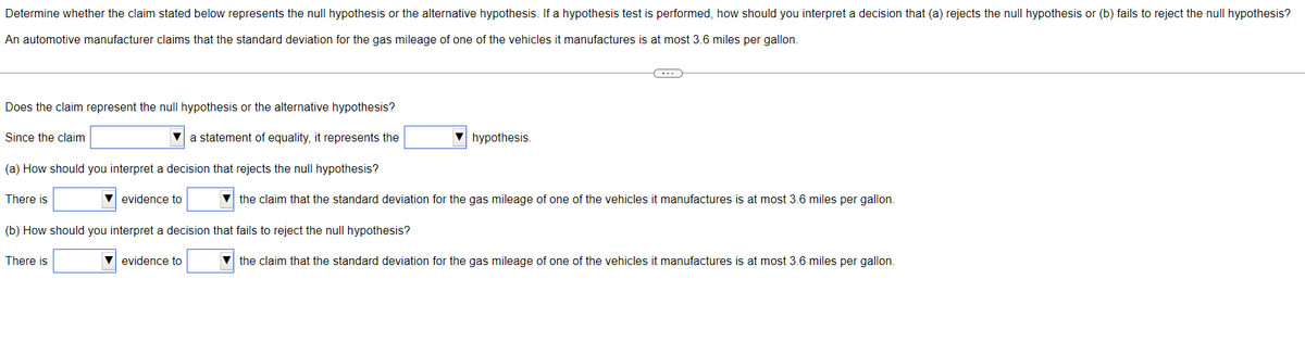 Determine whether the claim stated below represents the null hypothesis or the alternative hypothesis. If a hypothesis test is performed, how should you interpret a decision that (a) rejects the null hypothesis or (b) fails to reject the null hypothesis?
An automotive manufacturer claims that the standard deviation for the gas mileage of one of the vehicles it manufactures is at most 3.6 miles per gallon.
(…)
Does the claim represent the null hypothesis or the alternative hypothesis?
Since the claim
a statement of equality, it represents the
hypothesis.
(a) How should you interpret a decision that rejects the null hypothesis?
There is
▼ evidence to
the claim that the standard deviation for the gas mileage of one of the vehicles it manufactures is at most 3.6 miles per gallon.
(b) How should you interpret a decision that fails to reject the null hypothesis?
There is
evidence to
▼the claim that the standard deviation for the gas mileage of one of the vehicles it manufactures is at most 3.6 miles per gallon.