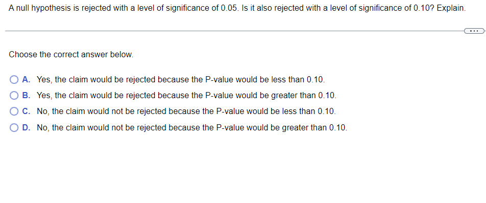 A null hypothesis is rejected with a level of significance of 0.05. Is it also rejected with a level of significance of 0.10? Explain.
Choose the correct answer below.
O A. Yes, the claim would be rejected because the P-value would be less than 0.10.
B. Yes, the claim would be rejected because the P-value would be greater than 0.10.
O C. No, the claim would not be rejected because the P-value would be less than 0.10.
D. No, the claim would not be rejected because the P-value would be greater than 0.10.