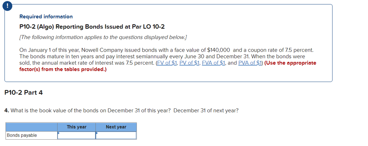 !
Required information
P10-2 (Algo) Reporting Bonds Issued at Par LO 10-2
[The following information applies to the questions displayed below.]
On January 1 of this year, Nowell Company issued bonds with a face value of $140,000 and a coupon rate of 7.5 percent.
The bonds mature in ten years and pay interest semiannually every June 30 and December 31. When the bonds were
sold, the annual market rate of interest was 7.5 percent. (FV of $1, PV of $1, FVA of $1, and PVA of $1) (Use the appropriate
factor(s) from the tables provided.)
P10-2 Part 4
4. What is the book value of the bonds on December 31 of this year? December 31 of next year?
Bonds payable
This year
Next year