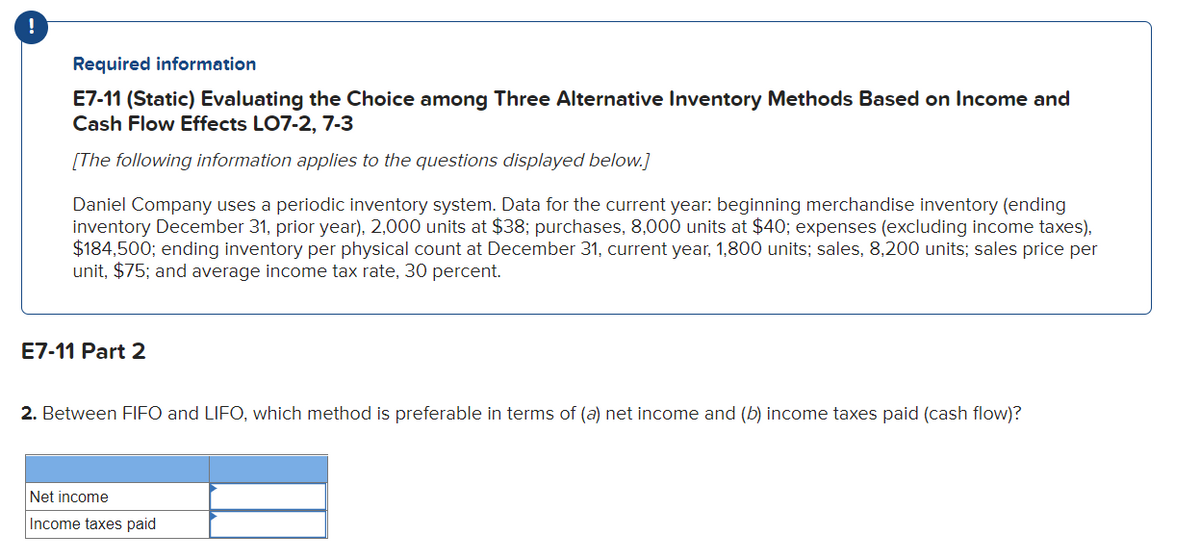 Required information
E7-11 (Static) Evaluating the Choice among Three Alternative Inventory Methods Based on Income and
Cash Flow Effects LO7-2, 7-3
[The following information applies to the questions displayed below.]
Daniel Company uses a periodic inventory system. Data for the current year: beginning merchandise inventory (ending
inventory December 31, prior year), 2,000 units at $38; purchases, 8,000 units at $40; expenses (excluding income taxes),
$184,500; ending inventory per physical count at December 31, current year, 1,800 units; sales, 8,200 units; sales price per
unit, $75; and average income tax rate, 30 percent.
E7-11 Part 2
2. Between FIFO and LIFO, which method is preferable in terms of (a) net income and (b) income taxes paid (cash flow)?
Net income
Income taxes paid