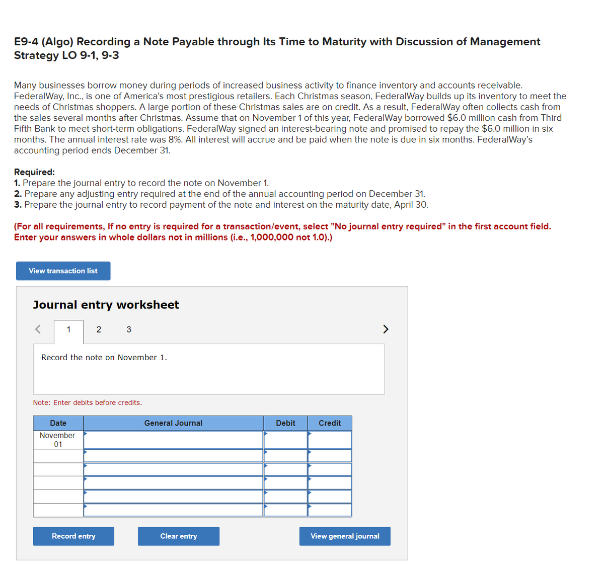 E9-4 (Algo) Recording a Note Payable through Its Time to Maturity with Discussion of Management
Strategy LO 9-1, 9-3
Many businesses borrow money during periods of increased business activity to finance inventory and accounts receivable.
FederalWay, Inc., is one of America's most prestigious retailers. Each Christmas season, FederalWay builds up its inventory to meet the
needs of Christmas shoppers. A large portion of these Christmas sales are on credit. As a result, FederalWay often collects cash from
the sales several months after Christmas. Assume that on November 1 of this year, FederalWay borrowed $6.0 million cash from Third
Fifth Bank to meet short-term obligations. FederalWay signed an interest-bearing note and promised to repay the $6.0 million in six
months. The annual interest rate was 8%. All interest will accrue and be paid when the note is due in six months. FederalWay's
accounting period ends December 31.
Required:
1. Prepare the journal entry to record the note on November 1.
2. Prepare any adjusting entry required at the end of the annual accounting period on December 31.
3. Prepare the journal entry to record payment of the note and interest on the maturity date, April 30.
(For all requirements, If no entry is required for a transaction/event, select "No journal entry required" in the first account field.
Enter your answers in whole dollars not in millions (i.e., 1,000,000 not 1.0).)
View transaction list
Journal entry worksheet
1
2
Record the note on November 1.
Date
November
01
3
Note: Enter debits before credits.
Record entry
General Journal
Clear entry
Debit
Credit
View general journal
>