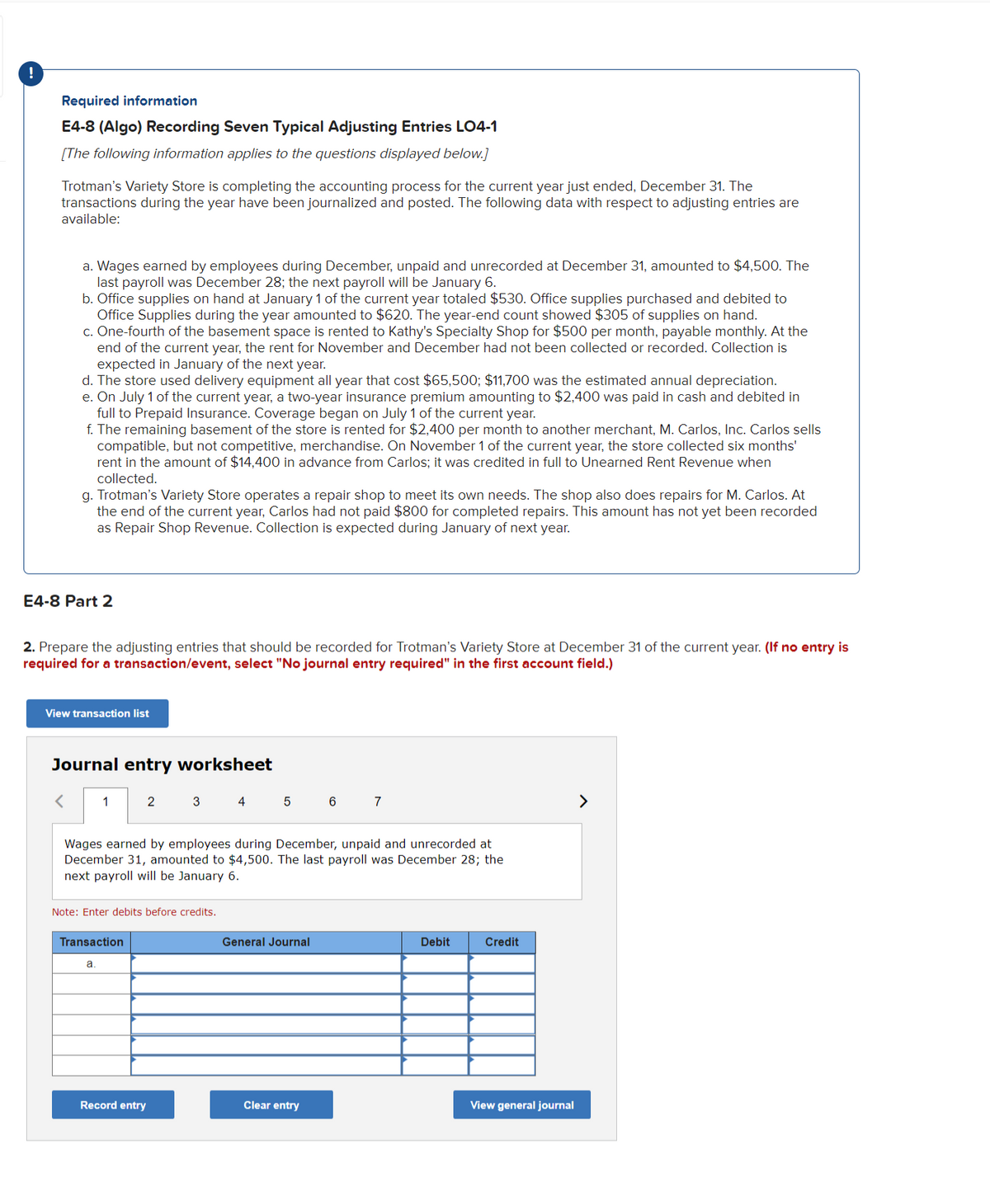 !
Required information
E4-8 (Algo) Recording Seven Typical Adjusting Entries LO4-1
[The following information applies to the questions displayed below.]
Trotman's Variety Store is completing the accounting process for the current year just ended, December 31. The
transactions during the year have been journalized and posted. The following data with respect to adjusting entries are
available:
a. Wages earned by employees during December, unpaid and unrecorded at December 31, amounted to $4,500. The
last payroll was December 28; the next payroll will be January 6.
b. Office supplies on hand at January 1 of the current year totaled $530. Office supplies purchased and debited to
Office Supplies during the year amounted to $620. The year-end count showed $305 of supplies on hand.
c. One-fourth of the basement space is rented to Kathy's Specialty Shop for $500 per month, payable monthly. At the
end of the current year, the rent for November and December had not been collected or recorded. Collection is
expected in January of the next year.
d. The store used delivery equipment all year that cost $65,500; $11,700 was the estimated annual depreciation.
e. On July 1 of the current year, a two-year insurance premium amounting to $2,400 was paid in cash and debited in
full to Prepaid Insurance. Coverage began on July 1 of the current year.
f. The remaining basement of the store is rented for $2,400 per month to another merchant, M. Carlos, Inc. Carlos sells
compatible, but not competitive, merchandise. On November 1 of the current year, the store collected six months'
rent in the amount of $14,400 in advance from Carlos; it was credited in full to Unearned Rent Revenue when
collected.
g. Trotman's Variety Store operates a repair shop to meet its own needs. The shop also does repairs for M. Carlos. At
the end of the current year, Carlos had not paid $800 for completed repairs. This amount has not yet been recorded
as Repair Shop Revenue. Collection is expected during January of next year.
E4-8 Part 2
2. Prepare the adjusting entries that should be recorded for Trotman's Variety Store at December 31 of the current year. (If no entry is
required for a transaction/event, select "No journal entry required" in the first account field.)
View transaction list
Journal entry worksheet
< 1
2
3
4
5
6
7
Wages earned by employees during December, unpaid and unrecorded at
December 31, amounted to $4,500. The last payroll was December 28; the
next payroll will be January 6.
Note: Enter debits before credits.
General Journal
Debit
Credit
Transaction
a
Clear entry
View general journal
Record entry