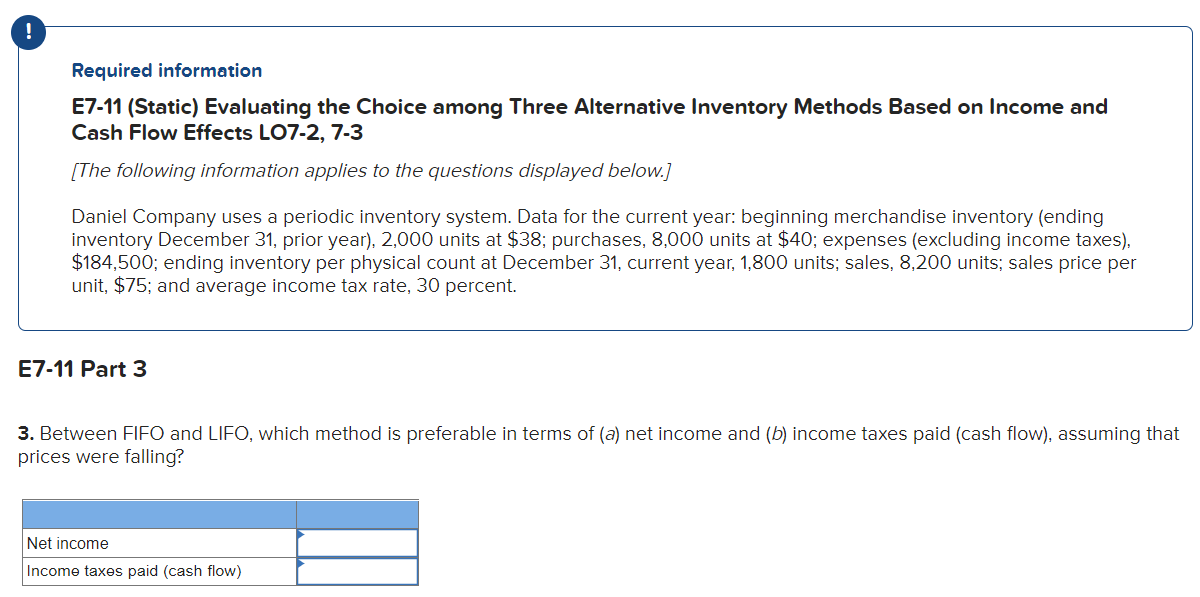 !
Required information
E7-11 (Static) Evaluating the Choice among Three Alternative Inventory Methods Based on Income and
Cash Flow Effects LO7-2, 7-3
[The following information applies to the questions displayed below.]
Daniel Company uses a periodic inventory system. Data for the current year: beginning merchandise inventory (ending
inventory December 31, prior year), 2,000 units at $38; purchases, 8,000 units at $40; expenses (excluding income taxes),
$184,500; ending inventory per physical count at December 31, current year, 1,800 units; sales, 8,200 units; sales price per
unit, $75; and average income tax rate, 30 percent.
E7-11 Part 3
3. Between FIFO and LIFO, which method is preferable in terms of (a) net income and (b) income taxes paid (cash flow), assuming that
prices were falling?
Net income
Income taxes paid (cash flow)
