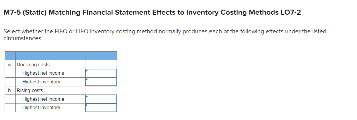 M7-5 (Static) Matching Financial Statement Effects to Inventory Costing Methods LO7-2
Select whether the FIFO or LIFO inventory costing method normally produces each of the following effects under the listed
circumstances.
a. Declining costs
b.
Highest net income
Highest inventory
Rising costs
Highest net income
Highest inventory
