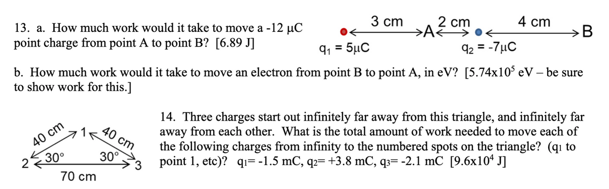 3 сm
2 cm
4 cm
13. a. How much work would it take to move a -12 µC
point charge from point A to point B? [6.89 J]
B
q, = 5µC
92 = -7µC
b. How much work would it take to move an electron from point B to point A, in eV? [5.74x10° eV – be sure
to show work for this.]
40 cm
30°
14. Three charges start out infinitely far away from this triangle, and infinitely far
away from each other. What is the total amount of work needed to move each of
the following charges from infinity to the numbered spots on the triangle? (qı to
point 1, etc)? qı= -1.5 mC, q2= +3.8 mC, q3= -2.1 mC [9.6x10* J]
40 cm
30°
70 cm
