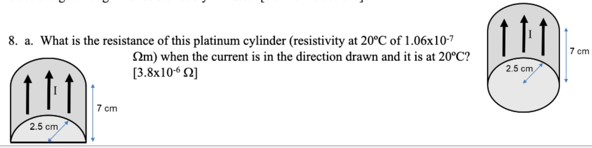 8. a. What is the resistance of this platinum cylinder (resistivity at 20°C of 1.06x10-7
7 cm
Qm) when the current is in the direction drawn and it is at 20°C?
[3.8x10-6 N]
2.5 cm
11
7 cm
2.5 cm
